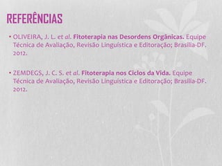 • OLIVEIRA, J. L. et al. Fitoterapia nas Desordens Orgânicas. Equipe
Técnica de Avaliação, Revisão Linguística e Editoração; Brasilia-DF.
2012.
• ZEMDEGS, J. C. S. et al. Fitoterapia nos Ciclos da Vida. Equipe
Técnica de Avaliação, Revisão Linguística e Editoração; Brasilia-DF.
2012.
REFERÊNCIAS
 