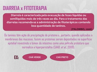 Os taninos têm ação de precipitação de proteína e, portanto, quando aplicados a
membranas das mucosas, fazem as proteínas serem depositadas na superfície
epitelial revestindo o lúmen do intestino como uma película protetora que
normaliza a hiperperistaltia (SAAD et al., 2009).
Diarreia é caracterizada pela evacuação de fezes líquidas ou
semilíquidas mais de três vezes ao dia. Para o tratamento das
diarreias recomenda-se a administração de fitoterápicos contendo
boa quantidade de taninos.
(PALOMBO, 2006)
CHÁ VERDE CHÁ PRETO
DIARREIA x FITOTERAPIA
 