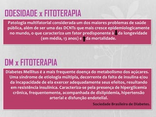 Patologia multifatorial considerada um dos maiores problemas de saúde
pública, além de ser uma das DCNTs que mais cresce epidemiologicamente
no mundo, o que caracteriza um fator predisponente à da longevidade
(em média, 13 anos) e da mortalidade.
ODESIDADE x FITOTERAPIA
DM x FITOTERAPIA
Diabetes Mellitus é a mais frequente doença do metabolismo dos açúcares.
Uma síndrome de etiologia múltipla, decorrente da falta de insulina e/ou
da incapacidade de ela exercer adequadamente seus efeitos, resultando
em resistência insulínica. Caracteriza-se pela presença de hiperglicemia
crônica, frequentemente, acompanhada de dislipidemia, hipertensão
arterial e disfunção endotelial.
Sociedade Brasileira de Diabetes.
 