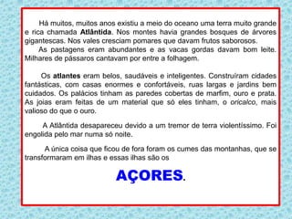Há muitos, muitos anos existiu a meio do oceano uma terra muito grande
e rica chamada Atlântida. Nos montes havia grandes bosques de árvores
gigantescas. Nos vales cresciam pomares que davam frutos saborosos.
As pastagens eram abundantes e as vacas gordas davam bom leite.
Milhares de pássaros cantavam por entre a folhagem.
Os atlantes eram belos, saudáveis e inteligentes. Construíram cidades
fantásticas, com casas enormes e confortáveis, ruas largas e jardins bem
cuidados. Os palácios tinham as paredes cobertas de marfim, ouro e prata.
As joias eram feitas de um material que só eles tinham, o oricalco, mais
valioso do que o ouro.
A Atlântida desapareceu devido a um tremor de terra violentíssimo. Foi
engolida pelo mar numa só noite.
A única coisa que ficou de fora foram os cumes das montanhas, que se
transformaram em ilhas e essas ilhas são os
AÇORES.
 
