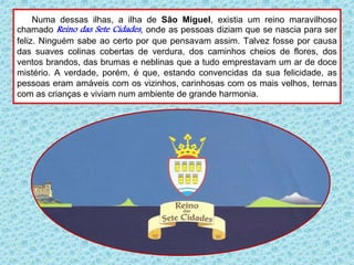Numa dessas ilhas, a ilha de São Miguel, existia um reino maravilhoso
chamado Reino das Sete Cidades, onde as pessoas diziam que se nascia para ser
feliz. Ninguém sabe ao certo por que pensavam assim. Talvez fosse por causa
das suaves colinas cobertas de verdura, dos caminhos cheios de flores, dos
ventos brandos, das brumas e neblinas que a tudo emprestavam um ar de doce
mistério. A verdade, porém, é que, estando convencidas da sua felicidade, as
pessoas eram amáveis com os vizinhos, carinhosas com os mais velhos, ternas
com as crianças e viviam num ambiente de grande harmonia.
 