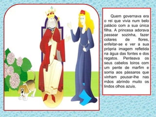 Quem governava era
o rei que vivia num belo
palácio com a sua única
filha. A princesa adorava
passear sozinha, fazer
colares de flores,
enfeitar-se e ver a sua
própria imagem refletida
na água das fontes e dos
regatos. Penteava os
seus cabelos loiros com
um pente de marfim e
sorria aos pássaros que
vinham pousar-lhe nas
mãos abrindo muito os
lindos olhos azuis.
 