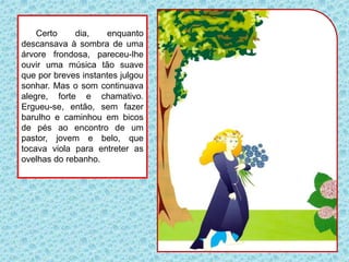 Certo dia, enquanto
descansava à sombra de uma
árvore frondosa, pareceu-lhe
ouvir uma música tão suave
que por breves instantes julgou
sonhar. Mas o som continuava
alegre, forte e chamativo.
Ergueu-se, então, sem fazer
barulho e caminhou em bicos
de pés ao encontro de um
pastor, jovem e belo, que
tocava viola para entreter as
ovelhas do rebanho.
 
