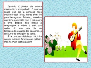 Quando o pastor viu aquela
menina ficou atrapalhado. E quando
soube que era a princesa ficou
deslumbrado! Tocou horas sem fim
para lhe agradar. Primeiro, melodias
que tinha aprendido com o pai e com
o avô. Depois deu largas à
imaginação e imitou o som das
ondas do mar em dia de
tempestade, o canto dos pássaros, o
sussurro da folhagem ao vento.
E a princesa deliciada. Já tinha
ouvido músicos famosos no palácio,
mas nenhum tocava assim!
 