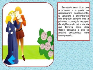 Escusado será dizer que
a princesa e o pastor se
apaixonaram perdidamente.
E voltaram a encontrar-se
em segredo sempre que a
princesa conseguia escapar
da vigilância do pai e da aia
que tomava conta dela
desde pequena e que já
andava desconfiada com
tanto passeio.
 