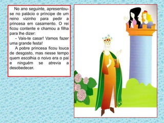 No ano seguinte, apresentou-
se no palácio o príncipe de um
reino vizinho para pedir a
princesa em casamento. O rei
ficou contente e chamou a filha
para lhe dizer:
- Vais-te casar! Vamos fazer
uma grande festa!
A pobre princesa ficou louca
de desgosto, mas nesse tempo
quem escolhia o noivo era o pai
e ninguém se atrevia a
desobedecer.
 