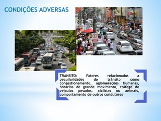 TRANSITO: Fatores relacionados a
peculiaridades do trânsito como
congestionamento, aglomerações humanas,
horários de grande movimento, tráfego de
veículos pesados, ciclistas ou animais,
comportamento de outros condutores
CONDIÇÕES ADVERSAS
 