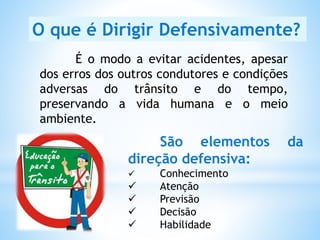 É o modo a evitar acidentes, apesar
dos erros dos outros condutores e condições
adversas do trânsito e do tempo,
preservando a vida humana e o meio
ambiente.
O que é Dirigir Defensivamente?
São elementos da
direção defensiva:
 Conhecimento
 Atenção
 Previsão
 Decisão
 Habilidade
 