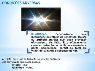 ILUMINAÇÃO: Caracterizada pela
intensidade ou refluxo da luz natural (solar)
ou artificial (faróis) que pode provocar
ofuscamento da visão. Este ofuscamento
causa a contração da pupila, ocasionando a
perda momentânea, parcial ou total da
visão, dificultando o condutor de ver.
CONDIÇÕES ADVERSAS
Art. 224. Fazer uso do facho de luz alta dos faróis em
vias providas de iluminação pública:
Infração - leve;
Penalidade - multa.
 
