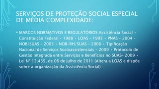 SERVIÇOS DE PROTEÇÃO SOCIAL ESPECIAL
DE MÉDIA COMPLEXIDADE:
• MARCOS NORMATIVOS E REGULATÓRIOS Assistência Social •
Constituição Federal – 1988 • LOAS – 1993 • PNAS – 2004 •
NOB/SUAS – 2005 • NOB-RH/SUAS – 2006 • Tipificação
Nacional de Serviços Socioassistenciais – 2009 • Protocolo de
Gestão Integrada entre Serviços e Benefícios no SUAS– 2009 •
Lei Nº 12.435, de 06 de julho de 2011 (Altera a LOAS e dispõe
sobre a organização da Assistência Social)
 