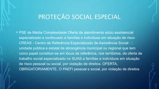 PROTEÇÃO SOCIAL ESPECIAL
• PSE de Média Complexidade Oferta de atendimento sócio assistencial
especializado e continuado a famílias e indivíduos em situação de risco
CREAS - Centro de Referência Especializado de Assistência Social:
unidade pública e estatal de abrangência municipal ou regional que tem
como papel constituir-se em lócus de referência, nos territórios, da oferta de
trabalho social especializado no SUAS a famílias e indivíduos em situação
de risco pessoal ou social, por violação de direitos. OFERTA,
OBRIGATORIAMENTE, O PAEFI pessoal e social, por violação de direitos
 