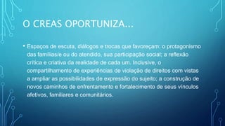 O CREAS OPORTUNIZA...
• Espaços de escuta, diálogos e trocas que favoreçam: o protagonismo
das famílias/e ou do atendido, sua participação social; a reflexão
crítica e criativa da realidade de cada um. Inclusive, o
compartilhamento de experiências de violação de direitos com vistas
a ampliar as possibilidades de expressão do sujeito; a construção de
novos caminhos de enfrentamento e fortalecimento de seus vínculos
afetivos, familiares e comunitários.
 