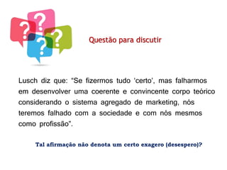 As preocupações eram basicamente duas:
Questão para discutir
Lusch diz que: “Se fizermos tudo ‘certo’, mas falharmos
em desenvolver uma coerente e convincente corpo teórico
considerando o sistema agregado de marketing, nós
teremos falhado com a sociedade e com nós mesmos
como profissão”.
Tal afirmação não denota um certo exagero (desespero)?
 