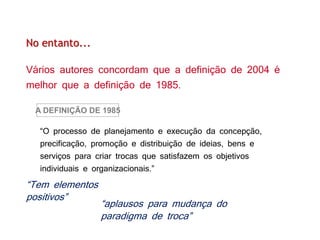 As preocupações eram basicamente duas:
No entanto...
Vários autores concordam que a definição de 2004 é
melhor que a definição de 1985.
“O processo de planejamento e execução da concepção,
precificação, promoção e distribuição de ideias, bens e
serviços para criar trocas que satisfazem os objetivos
individuais e organizacionais.”
A DEFINIÇÃO DE 1985
“Tem elementos
positivos”
“aplausos para mudança do
paradigma de troca”
 