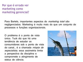 Por que é errado ver
marketing como
marketing gerencial?
Para Bartels, importantes aspectos do marketing total são
negligenciados. Marketing é muito mais do que um conjunto de
processos e funções organizacionais.
O problema é o ponto de vista
único. Tuck diz que há uma
tendência de estudar os
consumidores sob o ponto de vista
do canal., é a chamada miopia de
especialista, essa assimetria limita
a perspectiva da disciplina e
compromete o atingimento de
status de ciência.
 