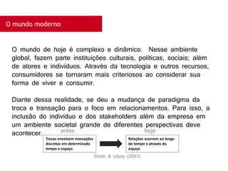 O mundo moderno
O mundo de hoje é complexo e dinâmico. Nesse ambiente
global, fazem parte instituições culturais, políticas, sociais; além
de atores e indivíduos. Através da tecnologia e outros recursos,
consumidores se tornaram mais criteriosos ao considerar sua
forma de viver e consumir.
Diante dessa realidade, se deu a mudança de paradigma da
troca e transação para o foco em relacionamentos. Para isso, a
inclusão do indivíduo e dos stakeholders além da empresa em
um ambiente societal grande de diferentes perspectivas deve
acontecer.
Trocas envolvem transações
discretas em determinado
tempo e espaço
Relações ocorrem ao longo
do tempo e através do
espaço
antes hoje
Sheth & Ulsay (2007)
 