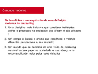 O mundo moderno
1. Uma disciplina mais inclusiva que considera instituições,
atores e processos na sociedade que afetam e são afetados
;
2. Um campo e prática e ensino que reconhece e valoriza
diferentes perspectivas a seu respeito;
3. Um mundo que se beneficia de uma visão de marketing
sensível ao seu papel na sociedade e que abraça uma
responsabilidade maior pelos seus cidadãos
Os benefícios e consequências de uma definição
moderna de marketing
 