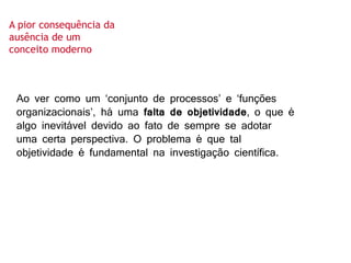 Ao ver como um ‘conjunto de processos’ e ‘funções
organizacionais’, há uma falta de objetividade, o que é
algo inevitável devido ao fato de sempre se adotar
uma certa perspectiva. O problema é que tal
objetividade é fundamental na investigação científica.
A pior consequência da
ausência de um
conceito moderno
 