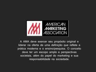 A AMA deve exercer seu propósito original e
liderar na oferta de uma definição que reflete a
prática moderna e o ensino/pesquisa. O conceito
deve ter um escopo amplo e perspectivas
societais, além do papel do marketing e sua
responsabilidade na sociedade.
 
