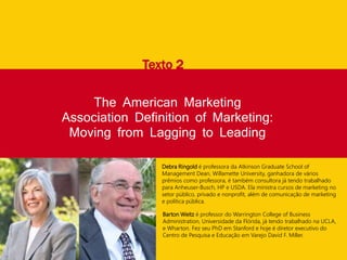 The American Marketing
Association Definition of Marketing:
Moving from Lagging to Leading
Texto 2
Debra Ringold é professora da Atkinson Graduate School of
Management Dean, Willamette University, ganhadora de vários
prêmios como professora, é também consultora já tendo trabalhado
para Anheuser-Busch, HP e USDA. Ela ministra cursos de marketing no
setor público, privado e nonprofit, além de comunicação de marketing
e política pública.
Barton Weitz é professor do Warrington College of Business
Administration, Universidade da Flórida, já tendo trabalhado na UCLA,
e Wharton. Fez seu PhD em Stanford e hoje é diretor executivo do
Centro de Pesquisa e Educação em Varejo David F. Miller.
 