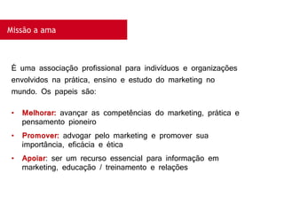 Missão a ama
É uma associação profissional para indivíduos e organizações
envolvidos na prática, ensino e estudo do marketing no
mundo. Os papeis são:
• Melhorar: avançar as competências do marketing, prática e
pensamento pioneiro
• Promover: advogar pelo marketing e promover sua
importância, eficácia e ética
• Apoiar: ser um recurso essencial para informação em
marketing, educação / treinamento e relações
 
