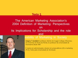 The American Marketing Association’s
2004 Definition of Marketing: Perspectives
on
Its Implications for Scholarship and the role
and
Responsability of Marketing in Society
Texto 1
Gregory T. Gundlach é professor distinto do Coggin College of Business,
Da University do Norte da Flórida. Ex-professor da Universidade de
Notredame desde 1987.
É mestre em administração e doutor em jurisprudência (J.D) e marketing
(Ph.D), Todos pela Universidade do Tennessee.
 