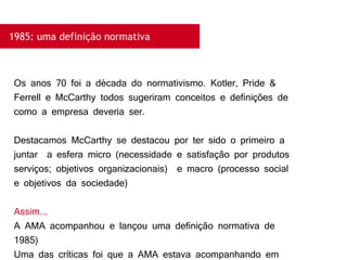 1985: uma definição normativa
Os anos 70 foi a década do normativismo. Kotler, Pride &
Ferrell e McCarthy todos sugeriram conceitos e definições de
como a empresa deveria ser.
Destacamos McCarthy se destacou por ter sido o primeiro a
juntar a esfera micro (necessidade e satisfação por produtos
serviços; objetivos organizacionais) e macro (processo social
e objetivos da sociedade)
Assim...
A AMA acompanhou e lançou uma definição normativa de
1985)
Uma das críticas foi que a AMA estava acompanhando em
 