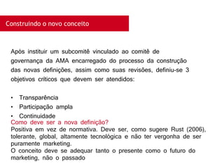 Construindo o novo conceito
Após instituir um subcomitê vinculado ao comitê de
governança da AMA encarregado do processo da construção
das novas definições, assim como suas revisões, definiu-se 3
objetivos críticos que devem ser atendidos:
• Transparência
• Participação ampla
• Continuidade
Como deve ser a nova definição?
Positiva em vez de normativa. Deve ser, como sugere Rust (2006),
tolerante, global, altamente tecnológica e não ter vergonha de ser
puramente marketing.
O conceito deve se adequar tanto o presente como o futuro do
marketing, não o passado
 