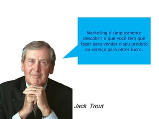 Marketing é simplesmente
descobrir o que você tem que
fazer para vender o seu produto
ou serviço para obter lucro.
Jack Trout
 
