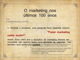 O marketing nos
últimos 100 anos
 Durante o processo, uma pergunta ficou bastante comum
“Fazer marketing
custa muito?”
Assim, ficou claro que a disciplina de marketing deveria ser
concebida não apenas como uma atividade de negócios, mas
também uma instituição societal.
São estruturas informais e meios de obter ordem social e
comportamento governável que naturalmente cooperam entre si e
transcende qualquer indivíduo humano ou par de indivíduos.
Elas envolvem costumes e padrões de comportamento importantes
para a sociedade. Para Lusch, tanto o livre mercado como o
marketing são instituições societais porque estimulam a
cooperação e a ordem social
1ªfase
To Marketing[levarpara o mercado]
 
