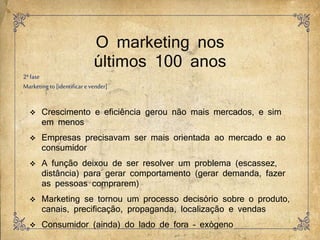 O marketing nos
últimos 100 anos
2ªfase
Marketingto [identificar e vender]
 Crescimento e eficiência gerou não mais mercados, e sim
em menos
 Empresas precisavam ser mais orientada ao mercado e ao
consumidor
 A função deixou de ser resolver um problema (escassez,
distância) para gerar comportamento (gerar demanda, fazer
as pessoas comprarem)
 Marketing se tornou um processo decisório sobre o produto,
canais, precificação, propaganda, localização e vendas
 Consumidor (ainda) do lado de fora – exógeno
 