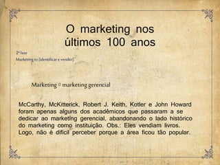 O marketing nos
últimos 100 anos
2ªfase
Marketingto [identificar e vender]
Marketing=marketinggerencial
McCarthy, McKitterick, Robert J. Keith, Kotler e John Howard
foram apenas alguns dos acadêmicos que passaram a se
dedicar ao marketing gerencial, abandonando o lado histórico
do marketing como instituição. Obs.: Eles vendiam livros.
Logo, não é difícil perceber porque a área ficou tão popular.
 