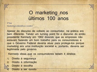 O marketing nos
últimos 100 anos
2ªfase
Marketingto [identificar e vender]
Apesar do discurso de voltado ao consumidor, na prática era
bem diferente. Talvez um turning point foi o discurso do então
presidente Kennedy em 1962 dizendo que as empresas não
estavam fazendo um bom trabalho para os consumidores e
que o Governo Federal deveria atuar para protege-los porque
marketing era uma instituição societal e, portanto, deveria ser
legitimada pelo governo.
Kennedy disse que os consumidores teriam 4 direitos:
1) Direito à segurança
2) Direito à informação
3) Direito à escolha
4) Direito a ser ouvido
 