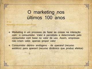 O marketing nos
últimos 100 anos
 Marketing é um processo de fazer as coisas na interação
com o consumidor. Valor é percebido e determinado pelo
consumidor com base no valor de uso. Assim, empresas
não criam valor, apenas propor valor
 Consumidor dentro– endógeno – de operand (recurso
estático) para operant (recurso dinâmico que produz efeitos)
 