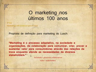 O marketing nos
últimos 100 anos
Proposta de definição para marketing do Lusch:
“Marketing é o processo adaptativo, na sociedade e
organizações, de colaboração para comunicar, criar, prover e
sustentar valor para consumidores através das relações de
troca enquanto atende as necessidades de diversos
stakeholders.”
Sociedade + processos colaborativos
Valor+ stakeholders
 