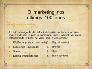 O marketing nos
últimos 100 anos
A visão abrangente de valor inclui valor na troca e no uso,
para o indivíduo e para a sociedade, mas Holbrook vai além,
categorizando 8 tipos de valor para o consumidor:
1. Eficiência (menos com mais)
2. Excelência (qualidade)
3. Status
4. Estima (materialismo)
5. Play (diversão)
6. Estética
7. Ética
8. Espiritualidade
 