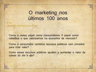 O marketing nos
últimos 100 anos
Como o nosso papel como consumidores X papel como
cidadãos o que valorizamos na economia de mercado?
Como o consumidor combina recursos públicos com privados
para criar valor?
Como esses recursos públicos ajudam a aumentar o valor de
coisas do dia a dia?
 