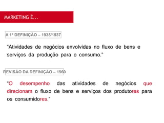 MARKETING É...
“Atividades de negócios envolvidas no fluxo de bens e
serviços da produção para o consumo.”
A 1ª DEFINIÇÃO – 1935/1937
“O desempenho das atividades de negócios que
direcionam o fluxo de bens e serviços dos produtores para
os consumidores.”
REVISÃO DA DEFINIÇÃO – 1960
 