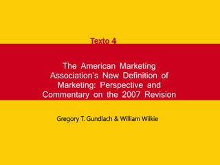 The American Marketing
Association’s New Definition of
Marketing: Perspective and
Commentary on the 2007 Revision
Texto 4
Gregory T. Gundlach & William Wilkie
 