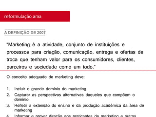 “Marketing é a atividade, conjunto de instituições e
processos para criação, comunicação, entrega e ofertas de
troca que tenham valor para os consumidores, clientes,
parceiros e sociedade como um todo.”
A DEFINIÇÃO DE 2007
reformulação ama
O conceito adequado de marketing deve:
1. Incluir o grande domínio do marketing
2. Capturar as perspectivas alternativas daqueles que compõem o
domínio
3. Refletir a extensão do ensino e da produção acadêmica da área de
marketing
 
