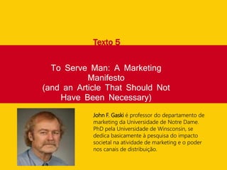To Serve Man: A Marketing
Manifesto
(and an Article That Should Not
Have Been Necessary)
Texto 5
John F. Gaski é professor do departamento de
marketing da Universidade de Notre Dame.
PhD pela Universidade de Winsconsin, se
dedica basicamente à pesquisa do impacto
societal na atividade de marketing e o poder
nos canais de distribuição.
 