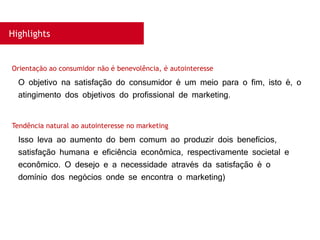 Highlights
O objetivo na satisfação do consumidor é um meio para o fim, isto é, o
atingimento dos objetivos do profissional de marketing.
Orientação ao consumidor não é benevolência, é autointeresse
Isso leva ao aumento do bem comum ao produzir dois benefícios,
satisfação humana e eficiência econômica, respectivamente societal e
econômico. O desejo e a necessidade através da satisfação é o
domínio dos negócios onde se encontra o marketing)
Tendência natural ao autointeresse no marketing
 