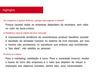 Highlights
Porque (quase) todas as empresas dependem da recompra, sem valar
no valor do boca-a-boca.
Se o objetivo é ganhar dinheiro, porque não enganar o cliente?
A impressionante tendência do autointeresse produzir benefício societal
é resultado da atividade humana no sistema de livre mercado, por isso,
o mesmo não aconteceria no socialismo que embora seja considerado
o “tipo ideal”, não satisfaz as pessoas.
A Tendência natural advém do livre mercado
Para o marketing, satisfação é lucro. Para a sociedade (macro), aceitar
a busca do lucro das empresas é o meio que dispõem de induzir a
realização dos objetivos societais, dentre eles, suas necessidades.
O micro e o macro
 