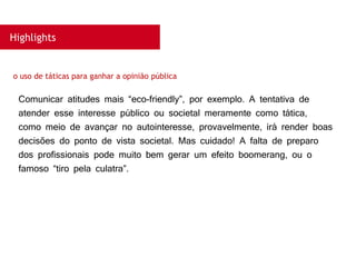 Highlights
Comunicar atitudes mais “eco-friendly”, por exemplo. A tentativa de
atender esse interesse público ou societal meramente como tática,
como meio de avançar no autointeresse, provavelmente, irá render boas
decisões do ponto de vista societal. Mas cuidado! A falta de preparo
dos profissionais pode muito bem gerar um efeito boomerang, ou o
famoso “tiro pela culatra”.
o uso de táticas para ganhar a opinião pública
 