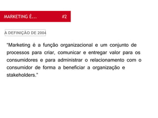 MARKETING É... #2
“Marketing é a função organizacional e um conjunto de
processos para criar, comunicar e entregar valor para os
consumidores e para administrar o relacionamento com o
consumidor de forma a beneficiar a organização e
stakeholders.”
A DEFINIÇÃO DE 2004
 