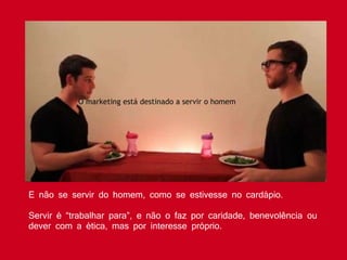 E não se servir do homem, como se estivesse no cardápio.
Servir é “trabalhar para”, e não o faz por caridade, benevolência ou
dever com a ética, mas por interesse próprio.
O marketing está destinado a servir o homem
 