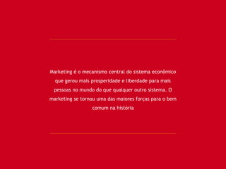 Marketing é o mecanismo central do sistema econômico
que gerou mais prosperidade e liberdade para mais
pessoas no mundo do que qualquer outro sistema. O
marketing se tornou uma das maiores forças para o bem
comum na história
 