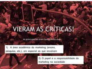 VIERAM AS CRÍTICAS!
As preocupações eram basicamente duas:
1) A área acadêmica do marketing (ensino,
pesquisa, etc.), em especial os que envolvem
marketing e a sociedade
2) O papel e a responsabilidade do
marketing na sociedade
 