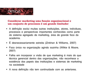 As preocupações eram basicamente duas:
 A definição exclui muitas outras instituições, atores, indivíduos,
processos e perspectivas importantes conhecidas como parte
do sistema agregado de marketing, área de grande foco da
academia.
 É desnecessariamente estreita (Zinkhan & Williams, 2007)
 Foco único na organização agindo sozinha (Wilkie & Moore,
2007)
 Falha em incorporar a visão de que marketing é mais do que
técnica gerencial dentro das organizações, não reconhece a
existência dos papeis das instituições e sistemas de marketing
na sociedade
 A nova definição não tem continuidade com as anteriores.
CRÍTICAS
Considerar marketing uma função organizacional e
um conjunto de processos é um grande limitador
 