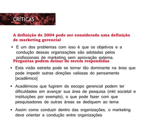 As preocupações eram basicamente duas: Esta visão estreita pode se tornar tão dominante na área que
pode impedir outras direções valiosas do pensamento
[acadêmico]
 Acadêmicos que fugirem do escopo gerencial podem ter
dificuldades em avançar sua área de pesquisa (mkt societal e
instituições por exemplo), o que pode fazer com que
pesquisadores de outras áreas se dediquem ao tema
 Assim como conduzir dentro das organizações, o marketing
deve orientar a condução entre organizações
CRÍTICAS
Perguntas podem deixar de serem respondidas
A definição de 2004 pode ser considerada uma definição
de marketing gerencial
 E um dos problemas com isso é que os objetivos e a
condução dessas organizações são adotadas pelos
profissionais de marketing sem aprovação externa.
 